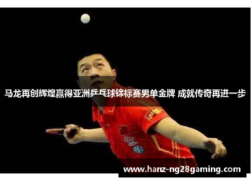 马龙再创辉煌赢得亚洲乒乓球锦标赛男单金牌 成就传奇再进一步 马龙再创辉煌赢得亚洲乒乓球锦标赛男单金牌 成就传奇再进一步