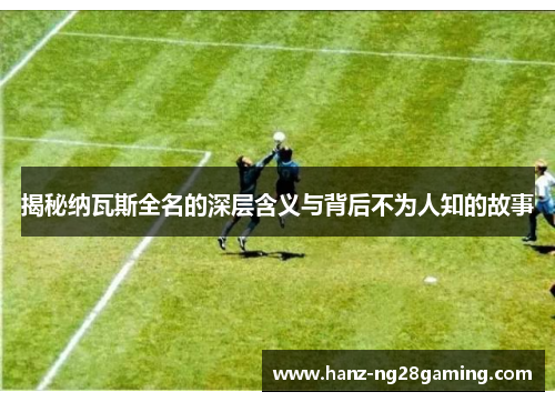 揭秘纳瓦斯全名的深层含义与背后不为人知的故事