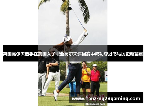 英国高尔夫选手在美国女子职业高尔夫巡回赛中成功夺冠书写历史新篇章 英国高尔夫选手在美国女子职业高尔夫巡回赛中成功夺冠书写历史新篇章