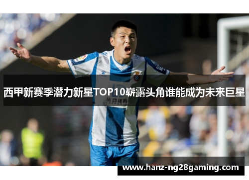 西甲新赛季潜力新星TOP10崭露头角谁能成为未来巨星 西甲新赛季潜力新星TOP10崭露头角谁能成为未来巨星