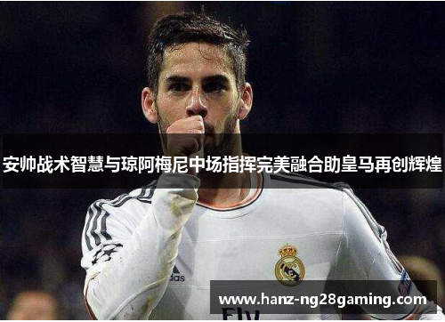 安帅战术智慧与琼阿梅尼中场指挥完美融合助皇马再创辉煌