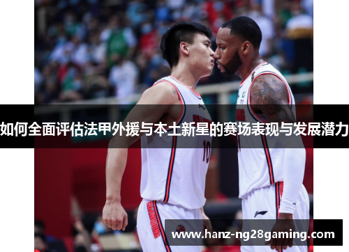 如何全面评估法甲外援与本土新星的赛场表现与发展潜力