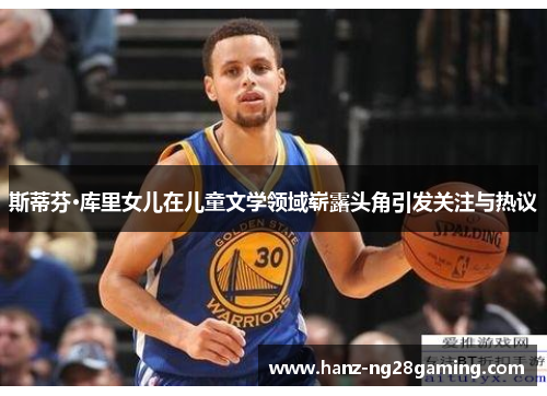 斯蒂芬·库里女儿在儿童文学领域崭露头角引发关注与热议 斯蒂芬·库里女儿在儿童文学领域崭露头角引发关注与热议