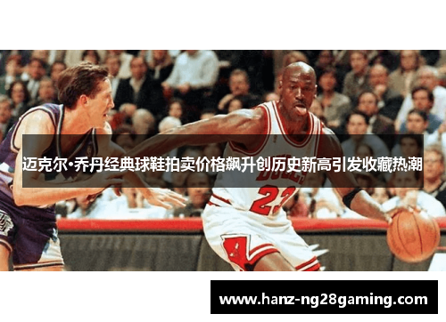 迈克尔·乔丹经典球鞋拍卖价格飙升创历史新高引发收藏热潮 迈克尔·乔丹经典球鞋拍卖价格飙升创历史新高引发收藏热潮