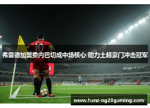 弗雷德加盟费内巴切成中场核心 助力土超豪门冲击冠军 弗雷德加盟费内巴切成中场核心 助力土超豪门冲击冠军